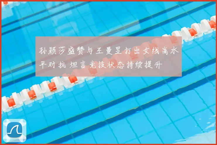 孙颖莎盛赞与王曼昱打出女线高水平对抗 坦言竞技状态持续提升