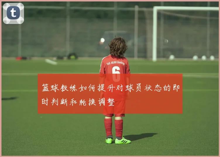 篮球教练如何提升对球员状态的即时判断和轮换调整