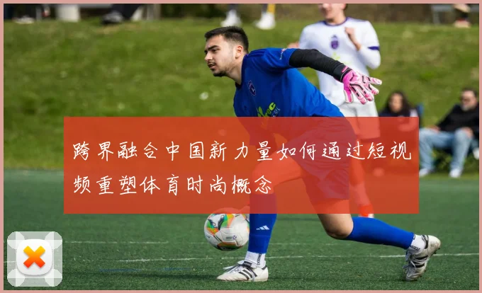 跨界融合中国新力量如何通过短视频重塑体育时尚概念