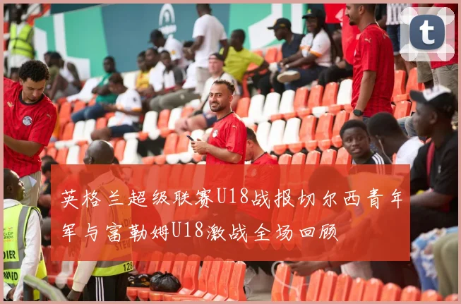 英格兰超级联赛U18战报切尔西青年军与富勒姆U18激战全场回顾