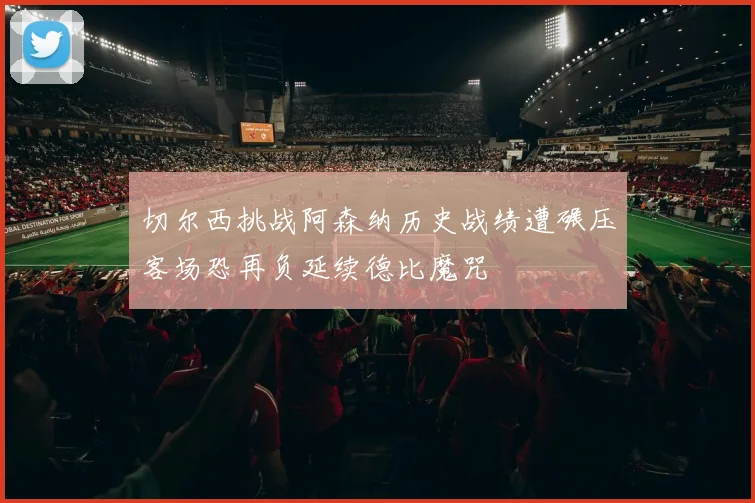 切尔西挑战阿森纳历史战绩遭碾压客场恐再负延续德比魔咒