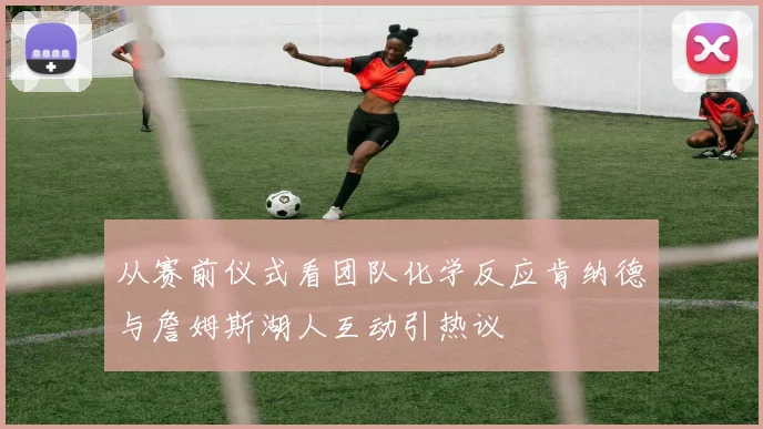 从赛前仪式看团队化学反应肯纳德与詹姆斯湖人互动引热议