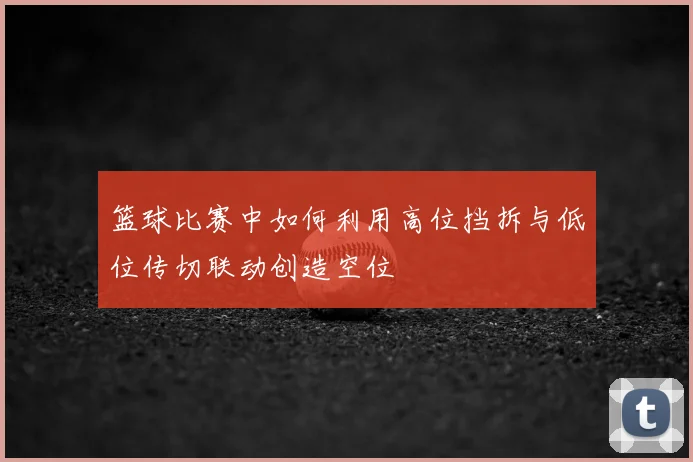 篮球比赛中如何利用高位挡拆与低位传切联动创造空位