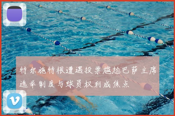 特尔施特根遭遇投票尴尬巴萨主席选举制度与球员权利成焦点