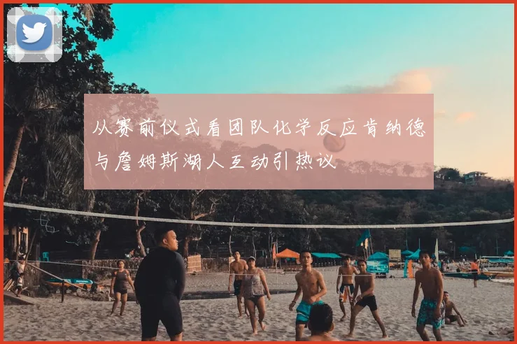 从赛前仪式看团队化学反应肯纳德与詹姆斯湖人互动引热议