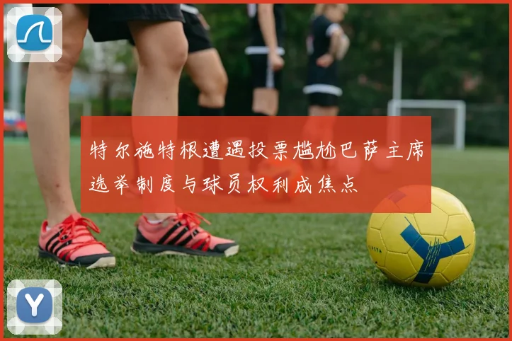 特尔施特根遭遇投票尴尬巴萨主席选举制度与球员权利成焦点