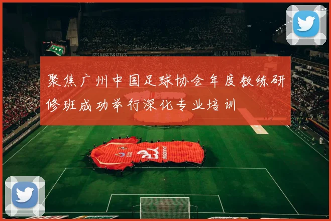 聚焦广州中国足球协会年度教练研修班成功举行深化专业培训