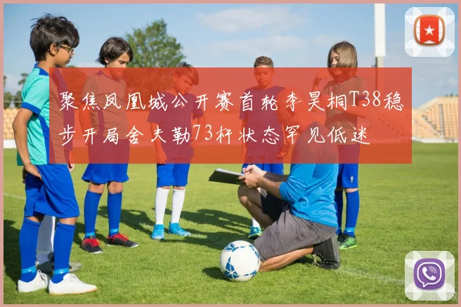 聚焦凤凰城公开赛首轮李昊桐T38稳步开局舍夫勒73杆状态罕见低迷