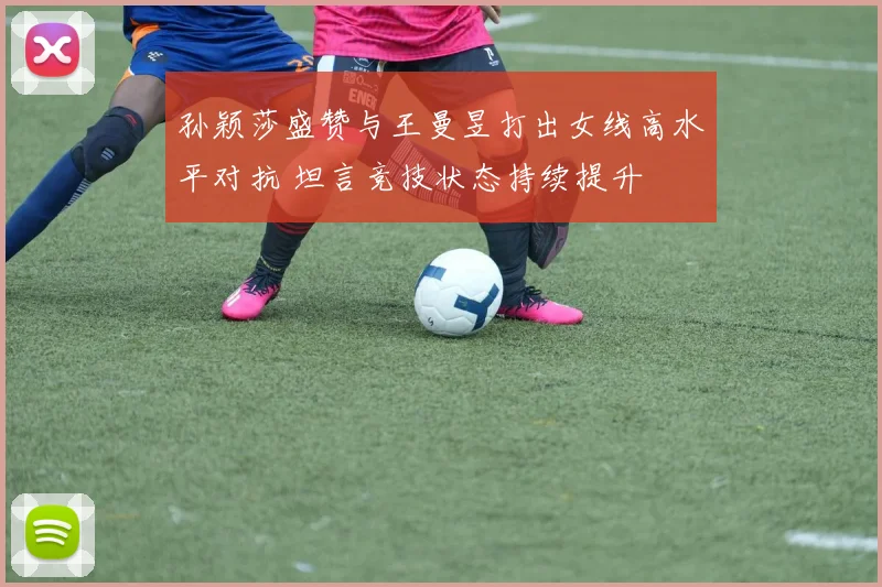 孙颖莎盛赞与王曼昱打出女线高水平对抗 坦言竞技状态持续提升