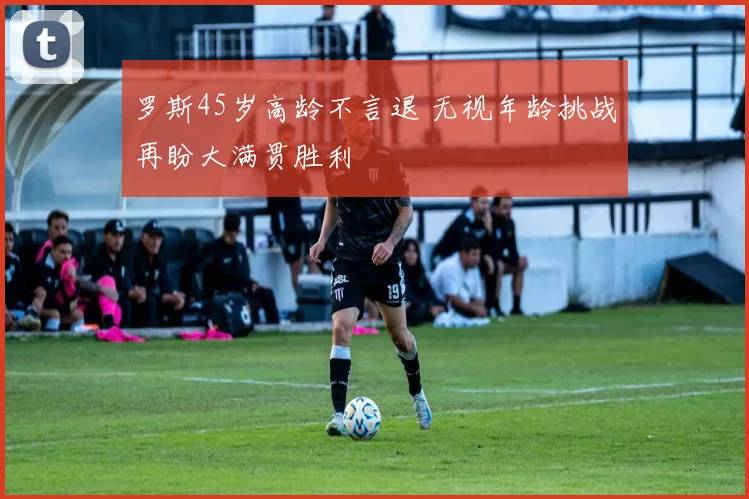 罗斯45岁高龄不言退 无视年龄挑战再盼大满贯胜利