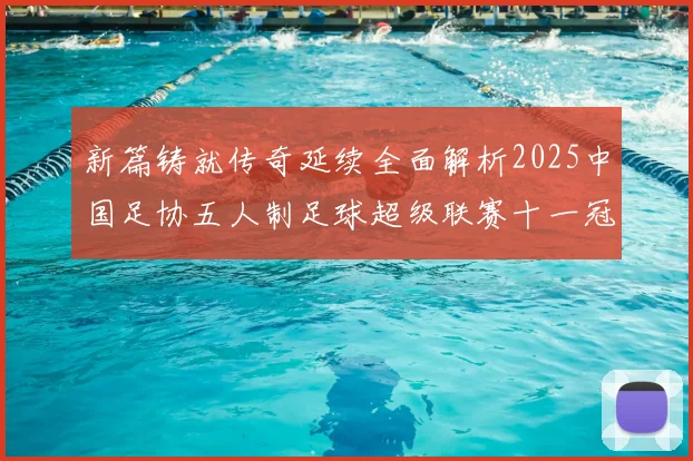 新篇铸就传奇延续全面解析2025中国足协五人制足球超级联赛十一冠赛季