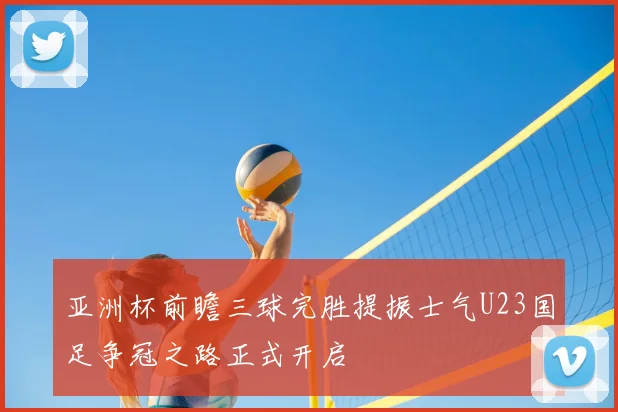 亚洲杯前瞻三球完胜提振士气U23国足争冠之路正式开启