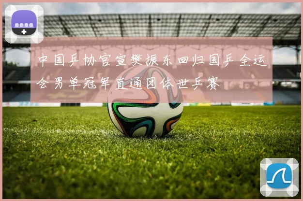 中国乒协官宣樊振东回归国乒全运会男单冠军直通团体世乒赛