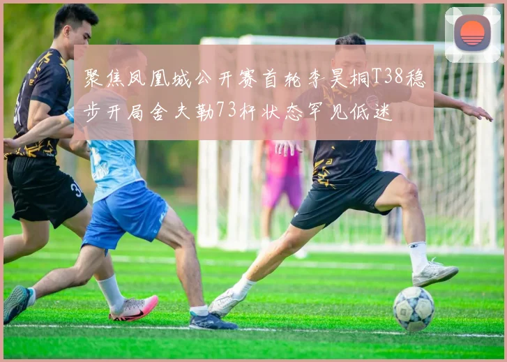 聚焦凤凰城公开赛首轮李昊桐T38稳步开局舍夫勒73杆状态罕见低迷