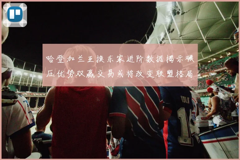 哈登加兰互换东家进阶数据揭示碾压优势双赢交易或将改变联盟格局