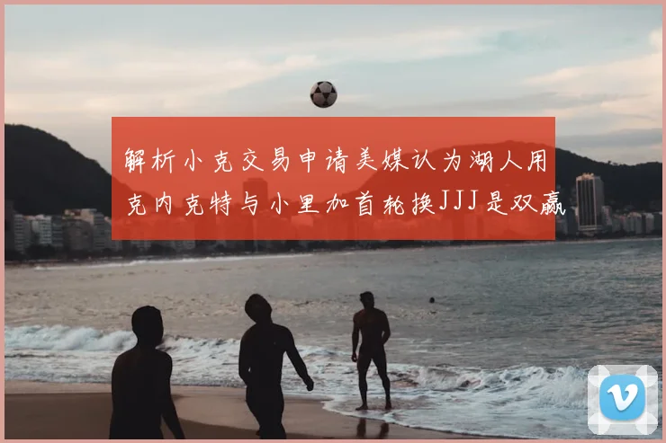 解析小克交易申请美媒认为湖人用克内克特与小里加首轮换JJJ是双赢