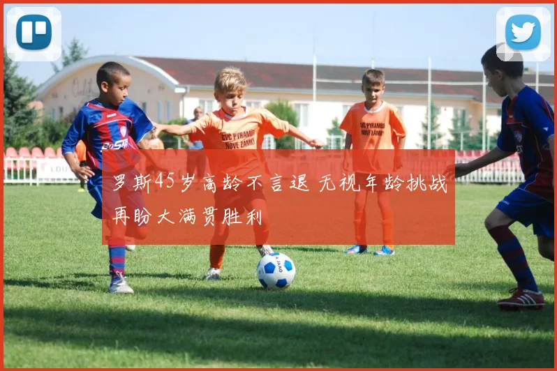 罗斯45岁高龄不言退 无视年龄挑战再盼大满贯胜利