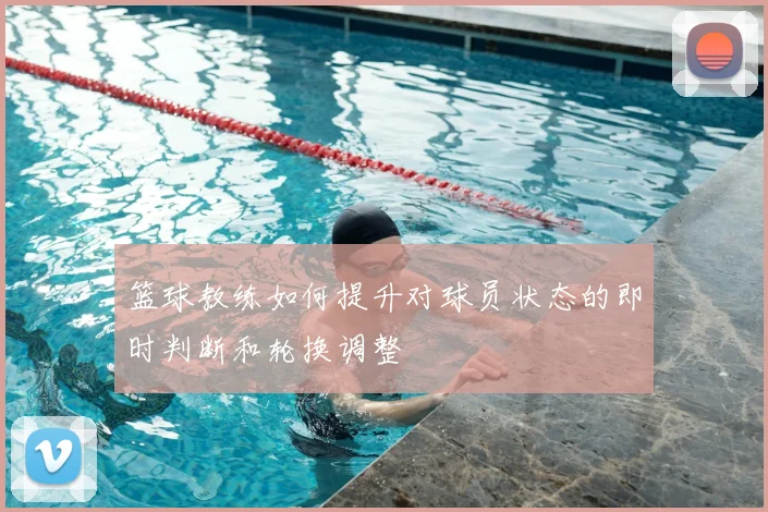 篮球教练如何提升对球员状态的即时判断和轮换调整