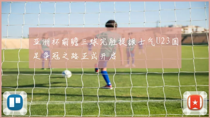 亚洲杯前瞻三球完胜提振士气U23国足争冠之路正式开启