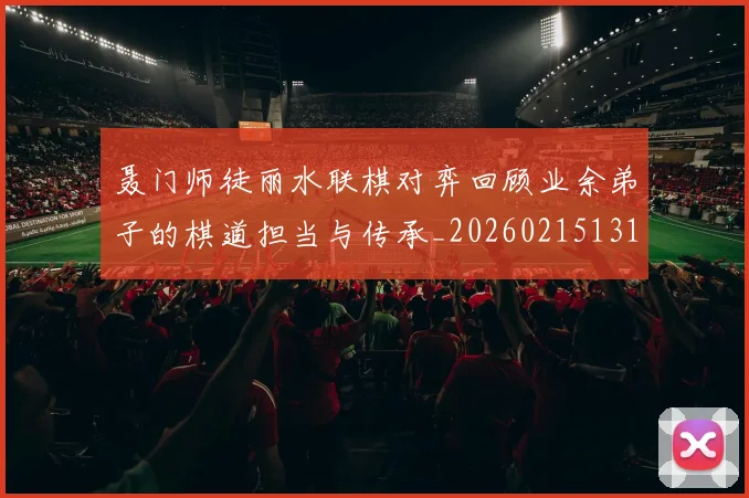 聂门师徒丽水联棋对弈回顾业余弟子的棋道担当与传承_20260215131127