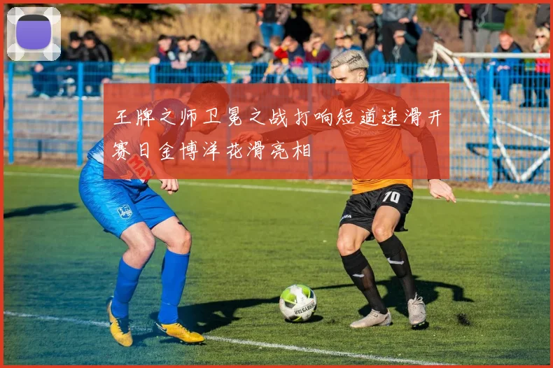 王牌之师卫冕之战打响短道速滑开赛日金博洋花滑亮相