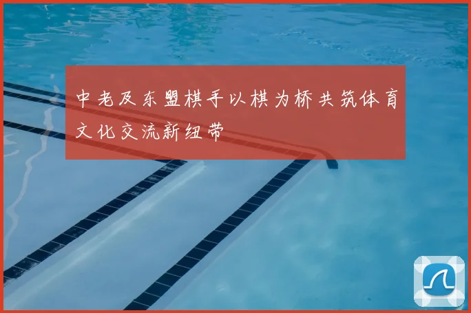 中老及东盟棋手以棋为桥共筑体育文化交流新纽带